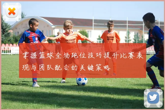 掌握篮球全场跑位技巧提升比赛表现与团队配合的关键策略