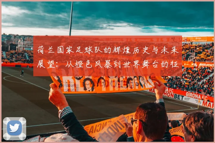 荷兰国家足球队的辉煌历史与未来展望：从橙色风暴到世界舞台的征程