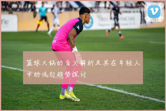 篮球火锅的含义解析及其在年轻人中的流行趋势探讨