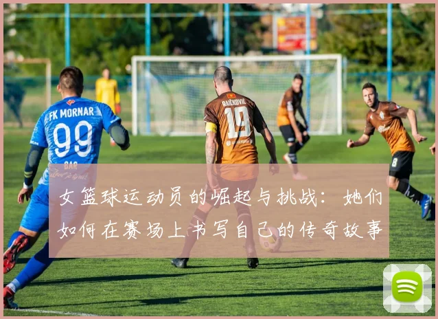 女篮球运动员的崛起与挑战：她们如何在赛场上书写自己的传奇故事