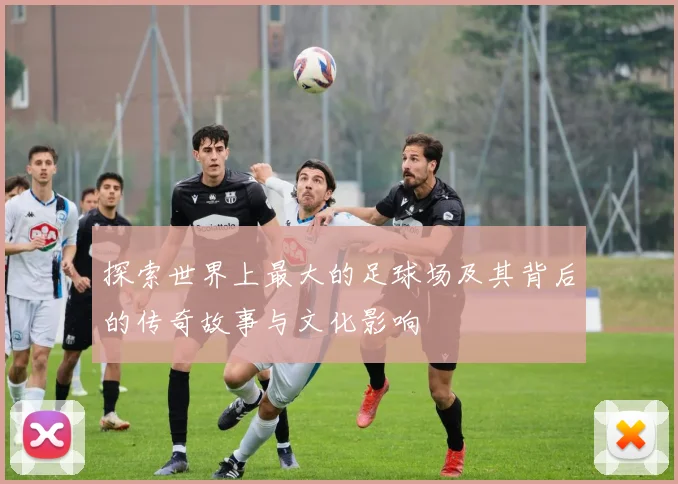 探索世界上最大的足球场及其背后的传奇故事与文化影响