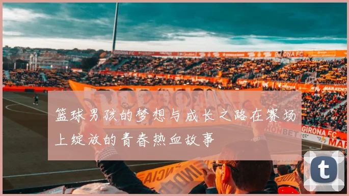 篮球男孩的梦想与成长之路在赛场上绽放的青春热血故事