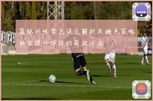 篮球训练常见误区解析及避免策略助你提升球技的有效方法