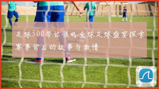 足球500带你领略全球足球盛宴探索赛事背后的故事与激情