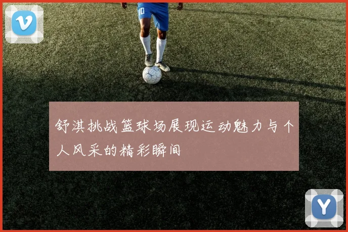 舒淇挑战篮球场展现运动魅力与个人风采的精彩瞬间