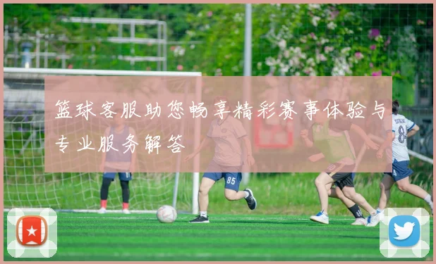 篮球客服助您畅享精彩赛事体验与专业服务解答